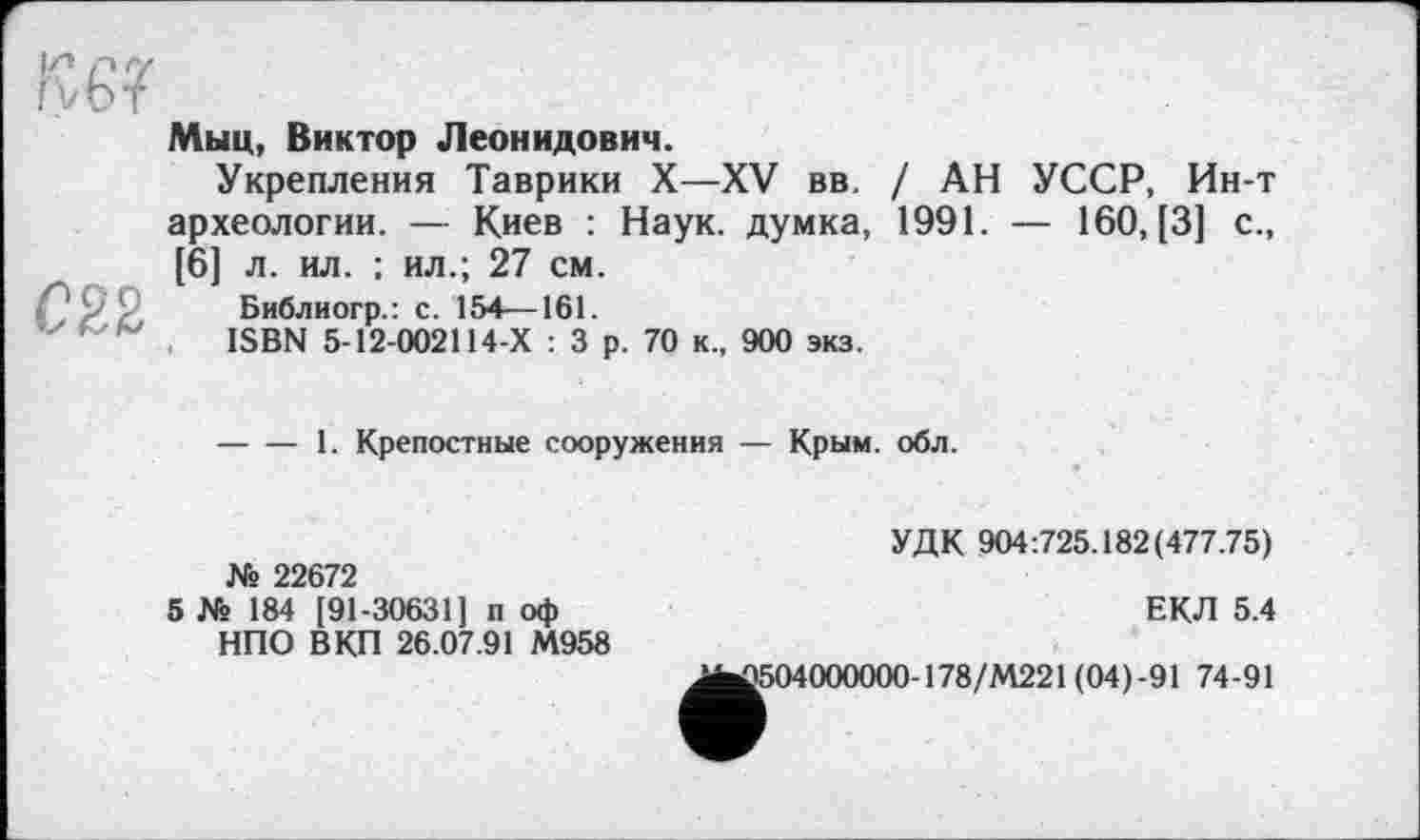 ﻿Кб?
022
Мыц, Виктор Леонидович.
Укрепления Таврики X—XV вв. / АН УССР, Ин-т археологии. — Киев : Наук, думка, 1991. — 160, [3] с., [6] л. ил. : ил.; 27 см.
Библиогр.: с. 154—161.
ISBN 5-12-002114-Х : 3 р. 70 к., 900 экз.
----1. Крепостные сооружения — Крым. обл.
№ 22672
5 № 184 [91-30631] п оф НПО ВКП 26.07.91 М958
УДК 904:725.182(477.75)
ЕКЛ 5.4
Д504000000-178/М221 (04)-91 74-91